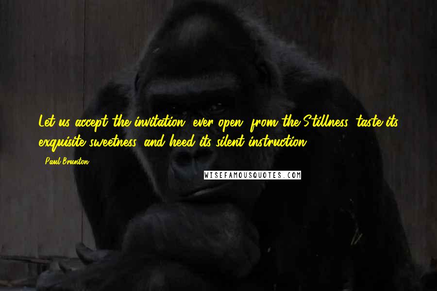 Paul Brunton Quotes: Let us accept the invitation, ever-open, from the Stillness, taste its exquisite sweetness, and heed its silent instruction.