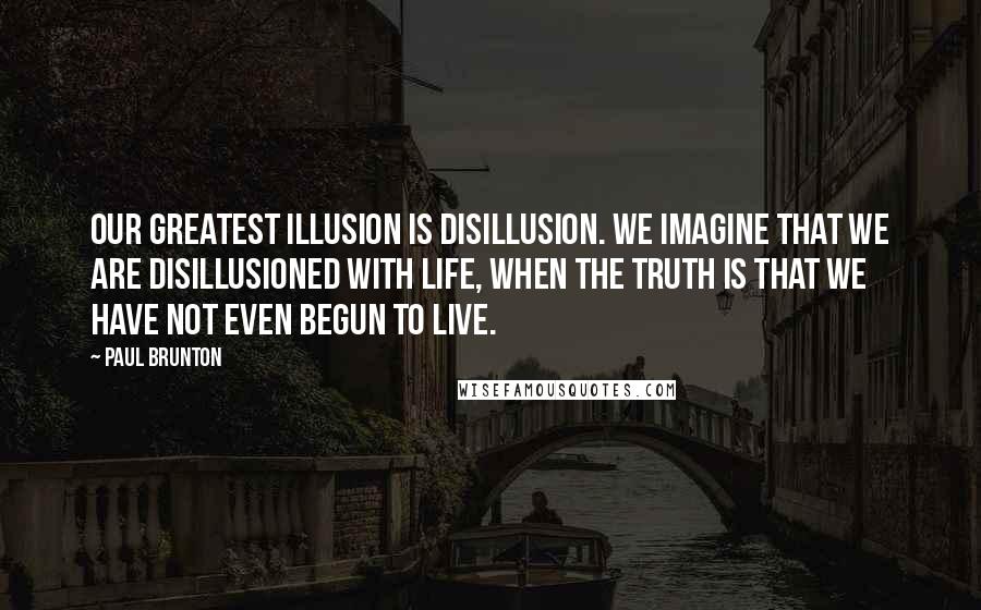 Paul Brunton Quotes: Our greatest illusion is disillusion. We imagine that we are disillusioned with life, when the truth is that we have not even begun to live.