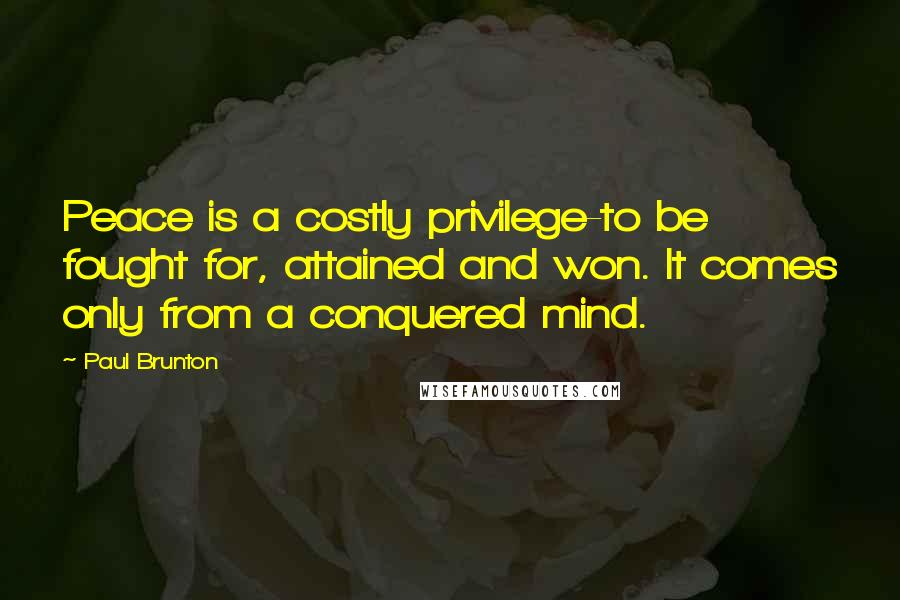 Paul Brunton Quotes: Peace is a costly privilege-to be fought for, attained and won. It comes only from a conquered mind.