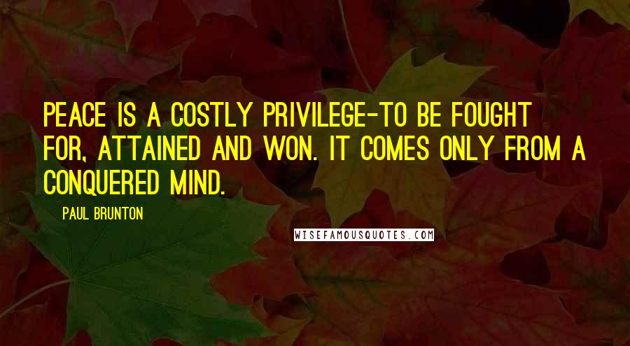 Paul Brunton Quotes: Peace is a costly privilege-to be fought for, attained and won. It comes only from a conquered mind.