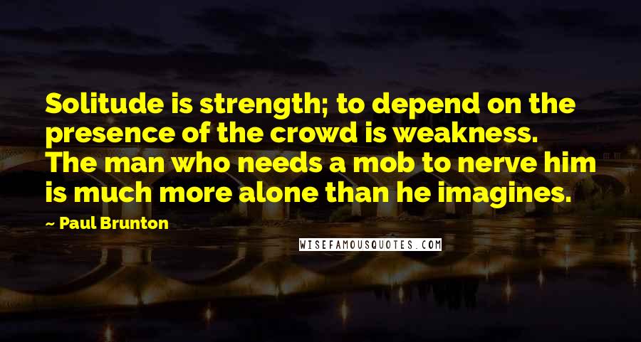 Paul Brunton Quotes: Solitude is strength; to depend on the presence of the crowd is weakness. The man who needs a mob to nerve him is much more alone than he imagines.