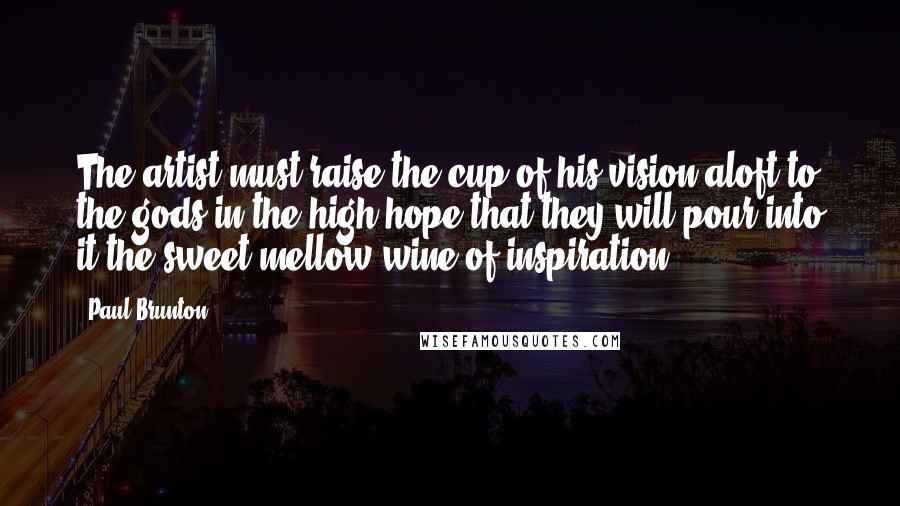 Paul Brunton Quotes: The artist must raise the cup of his vision aloft to the gods in the high hope that they will pour into it the sweet mellow wine of inspiration.