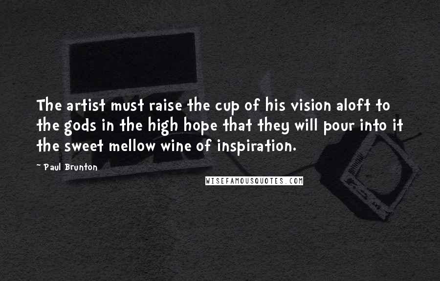 Paul Brunton Quotes: The artist must raise the cup of his vision aloft to the gods in the high hope that they will pour into it the sweet mellow wine of inspiration.