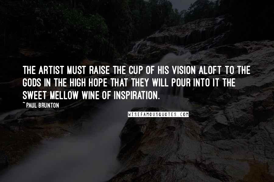Paul Brunton Quotes: The artist must raise the cup of his vision aloft to the gods in the high hope that they will pour into it the sweet mellow wine of inspiration.