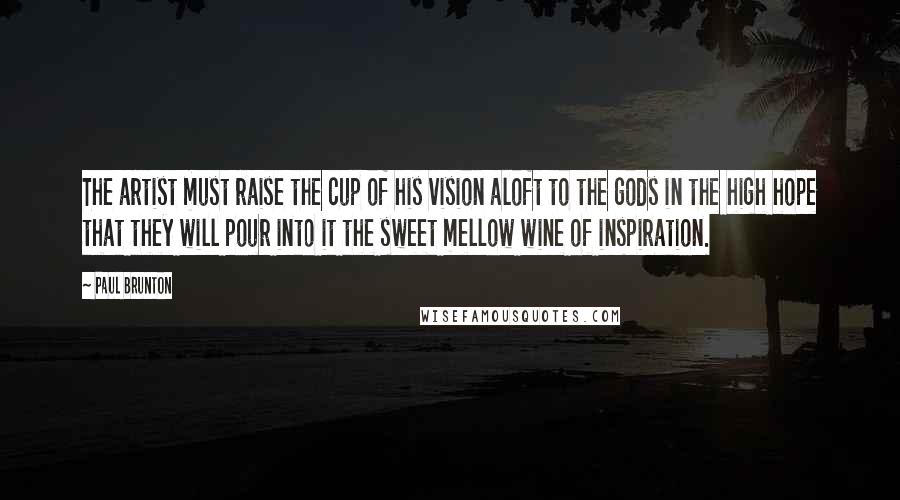 Paul Brunton Quotes: The artist must raise the cup of his vision aloft to the gods in the high hope that they will pour into it the sweet mellow wine of inspiration.