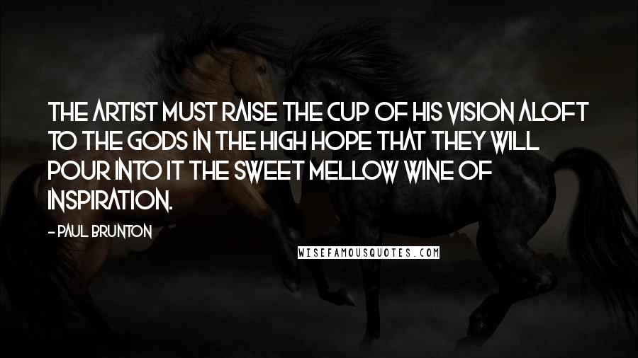 Paul Brunton Quotes: The artist must raise the cup of his vision aloft to the gods in the high hope that they will pour into it the sweet mellow wine of inspiration.