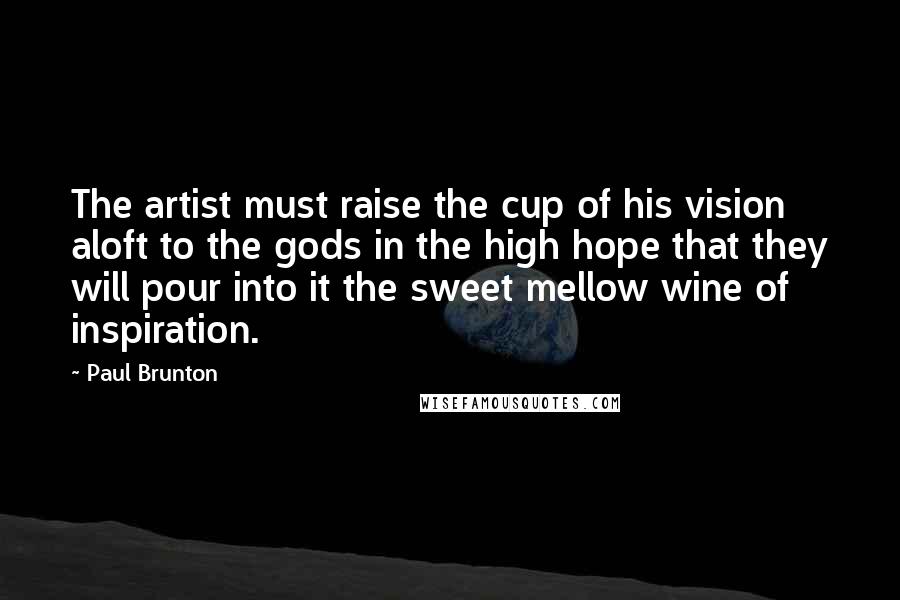 Paul Brunton Quotes: The artist must raise the cup of his vision aloft to the gods in the high hope that they will pour into it the sweet mellow wine of inspiration.