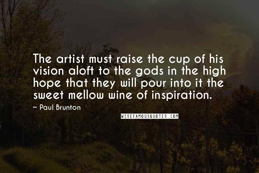 Paul Brunton Quotes: The artist must raise the cup of his vision aloft to the gods in the high hope that they will pour into it the sweet mellow wine of inspiration.