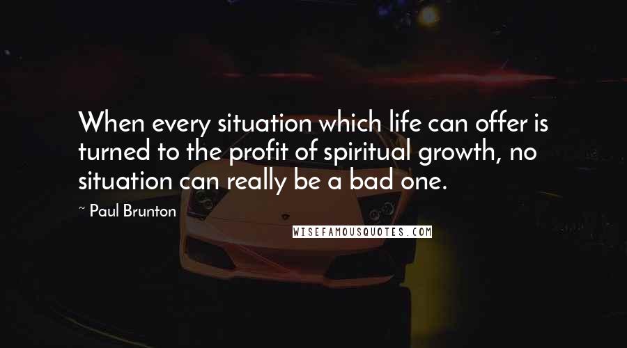 Paul Brunton Quotes: When every situation which life can offer is turned to the profit of spiritual growth, no situation can really be a bad one.