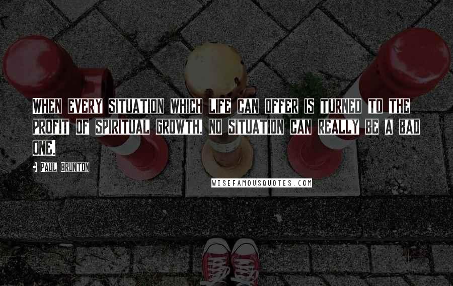 Paul Brunton Quotes: When every situation which life can offer is turned to the profit of spiritual growth, no situation can really be a bad one.