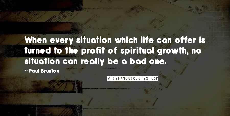 Paul Brunton Quotes: When every situation which life can offer is turned to the profit of spiritual growth, no situation can really be a bad one.