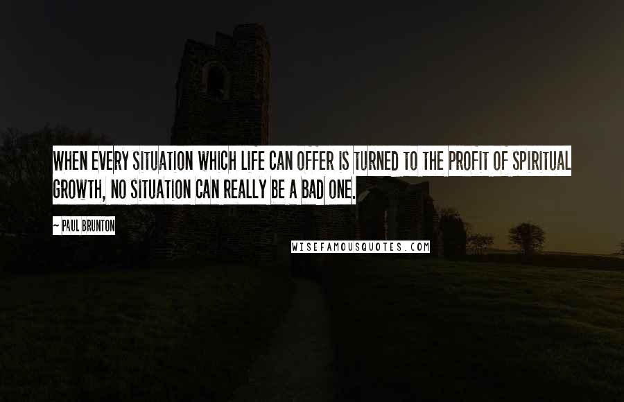 Paul Brunton Quotes: When every situation which life can offer is turned to the profit of spiritual growth, no situation can really be a bad one.