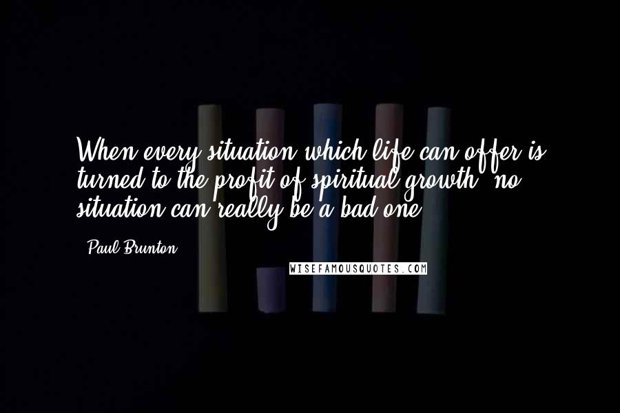 Paul Brunton Quotes: When every situation which life can offer is turned to the profit of spiritual growth, no situation can really be a bad one.