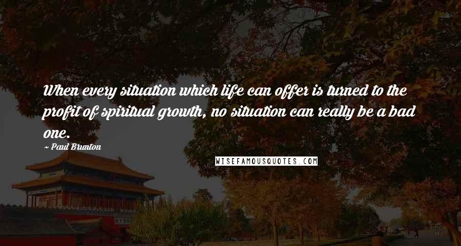 Paul Brunton Quotes: When every situation which life can offer is turned to the profit of spiritual growth, no situation can really be a bad one.