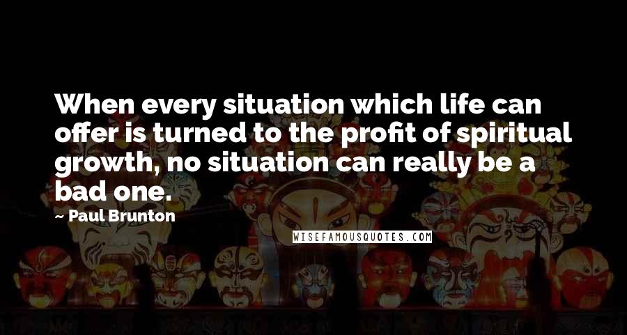 Paul Brunton Quotes: When every situation which life can offer is turned to the profit of spiritual growth, no situation can really be a bad one.