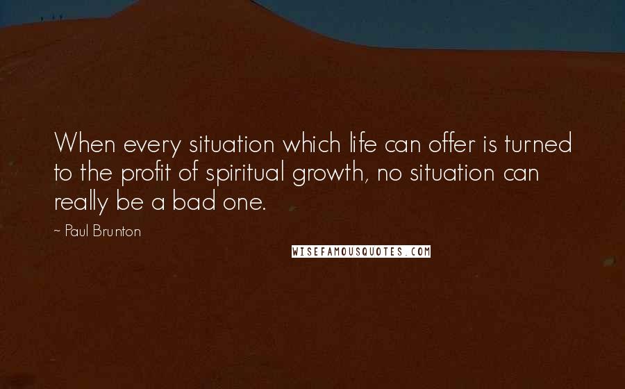 Paul Brunton Quotes: When every situation which life can offer is turned to the profit of spiritual growth, no situation can really be a bad one.