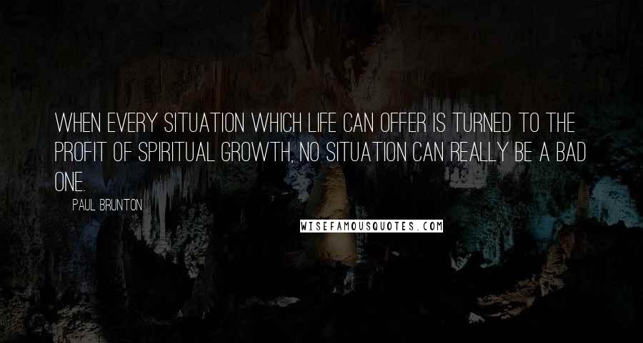 Paul Brunton Quotes: When every situation which life can offer is turned to the profit of spiritual growth, no situation can really be a bad one.