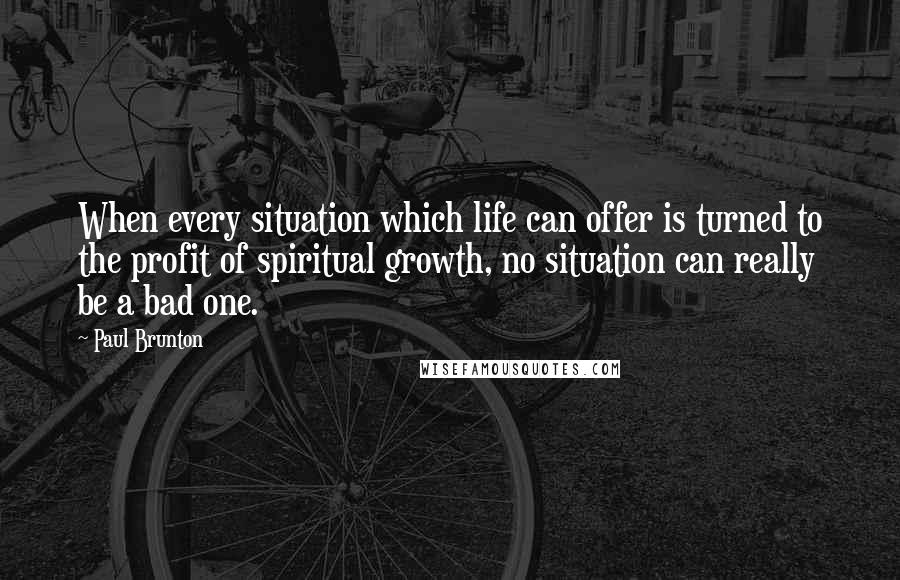 Paul Brunton Quotes: When every situation which life can offer is turned to the profit of spiritual growth, no situation can really be a bad one.