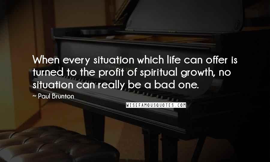 Paul Brunton Quotes: When every situation which life can offer is turned to the profit of spiritual growth, no situation can really be a bad one.