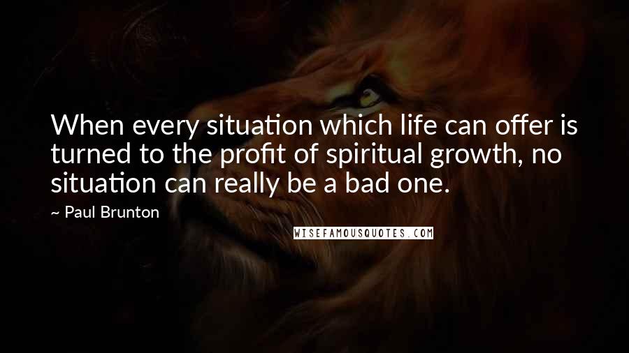 Paul Brunton Quotes: When every situation which life can offer is turned to the profit of spiritual growth, no situation can really be a bad one.