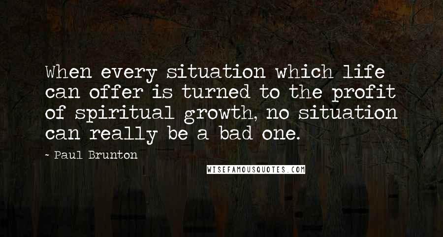 Paul Brunton Quotes: When every situation which life can offer is turned to the profit of spiritual growth, no situation can really be a bad one.