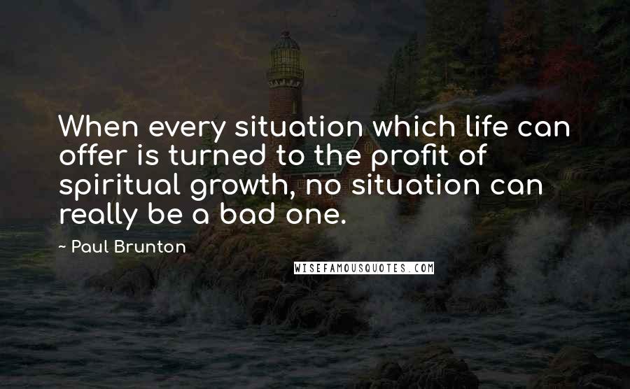 Paul Brunton Quotes: When every situation which life can offer is turned to the profit of spiritual growth, no situation can really be a bad one.