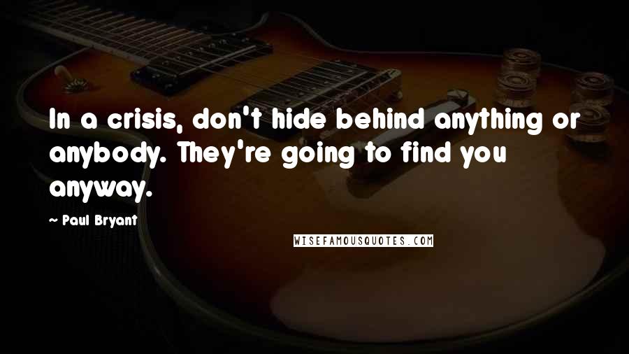 Paul Bryant Quotes: In a crisis, don't hide behind anything or anybody. They're going to find you anyway.