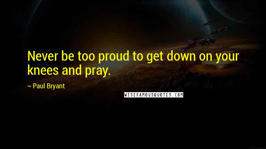 Paul Bryant Quotes: Never be too proud to get down on your knees and pray.