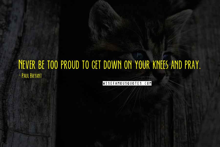 Paul Bryant Quotes: Never be too proud to get down on your knees and pray.