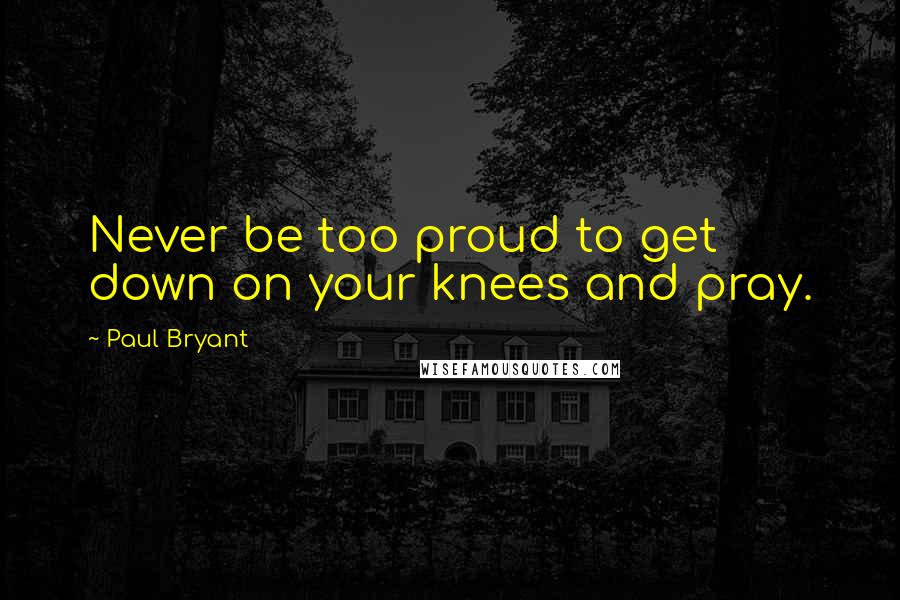 Paul Bryant Quotes: Never be too proud to get down on your knees and pray.