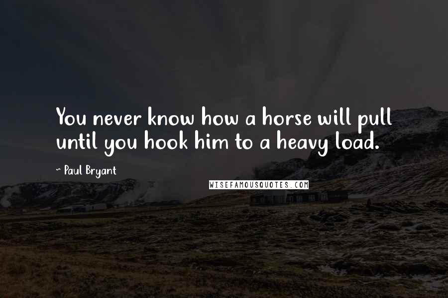 Paul Bryant Quotes: You never know how a horse will pull until you hook him to a heavy load.