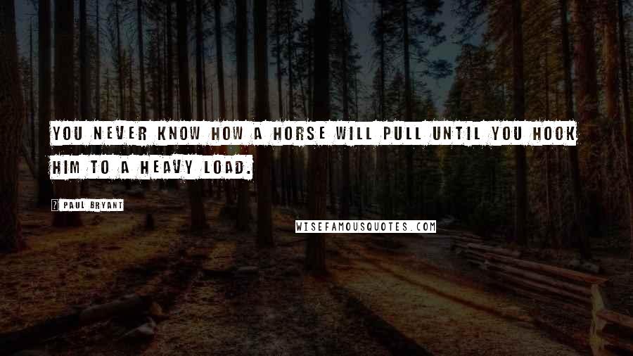 Paul Bryant Quotes: You never know how a horse will pull until you hook him to a heavy load.