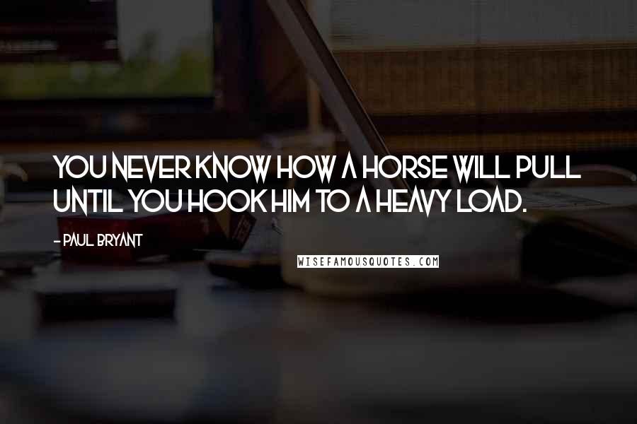 Paul Bryant Quotes: You never know how a horse will pull until you hook him to a heavy load.