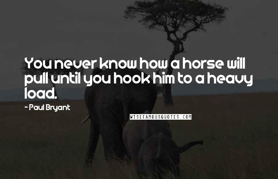 Paul Bryant Quotes: You never know how a horse will pull until you hook him to a heavy load.