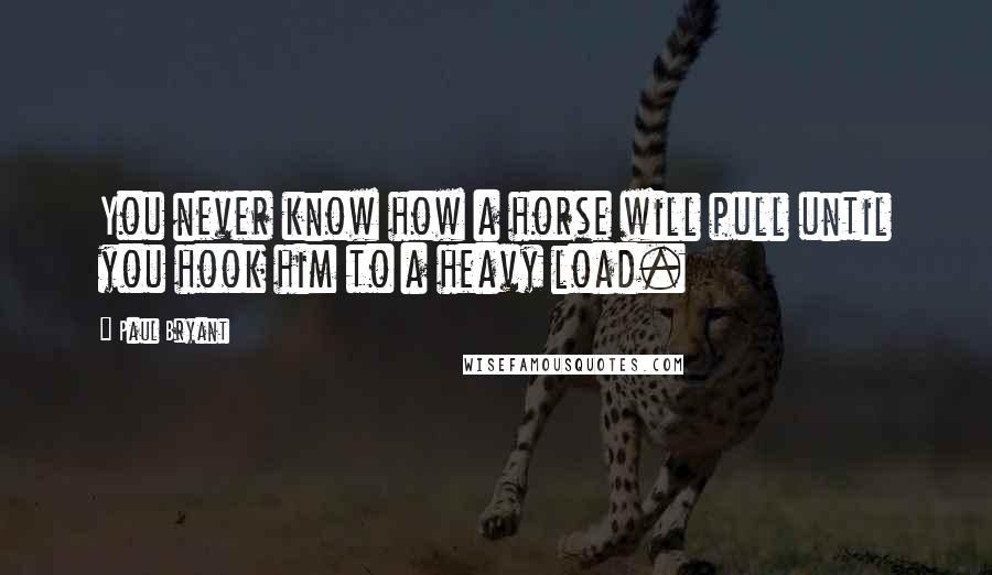 Paul Bryant Quotes: You never know how a horse will pull until you hook him to a heavy load.