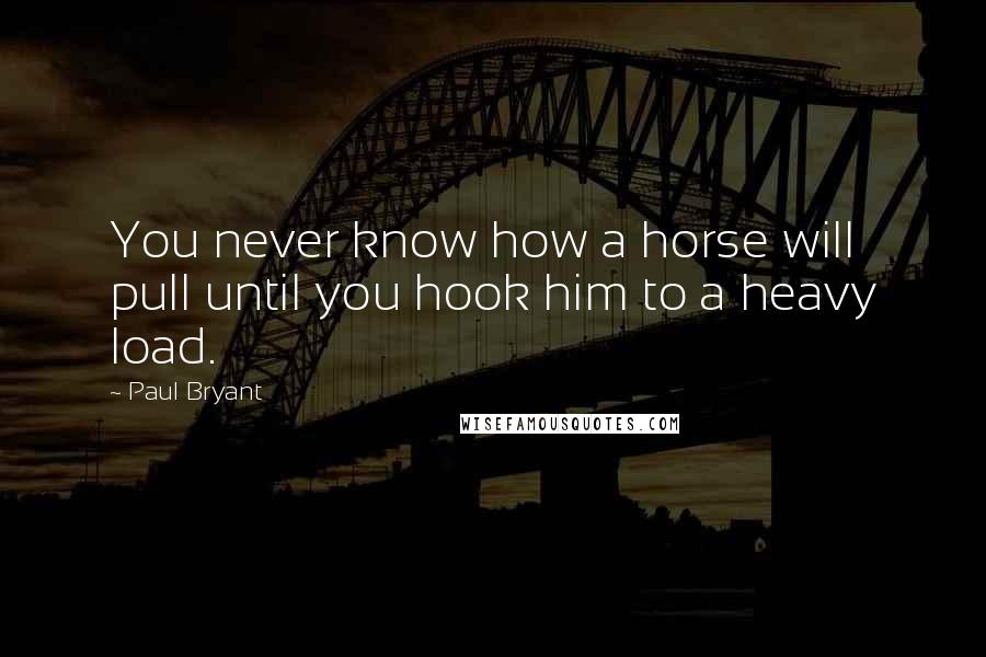 Paul Bryant Quotes: You never know how a horse will pull until you hook him to a heavy load.