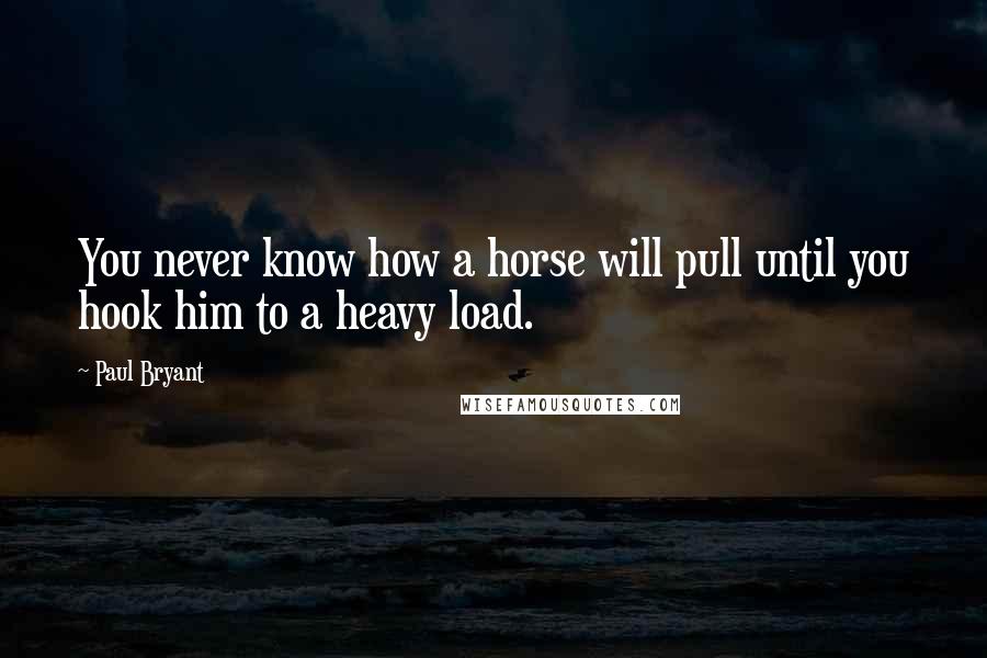 Paul Bryant Quotes: You never know how a horse will pull until you hook him to a heavy load.