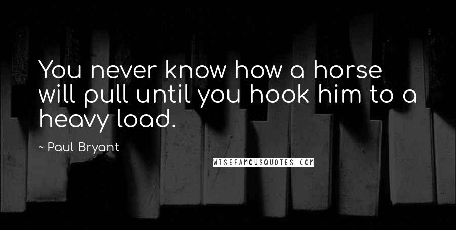 Paul Bryant Quotes: You never know how a horse will pull until you hook him to a heavy load.