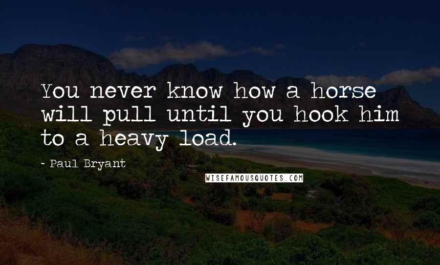 Paul Bryant Quotes: You never know how a horse will pull until you hook him to a heavy load.