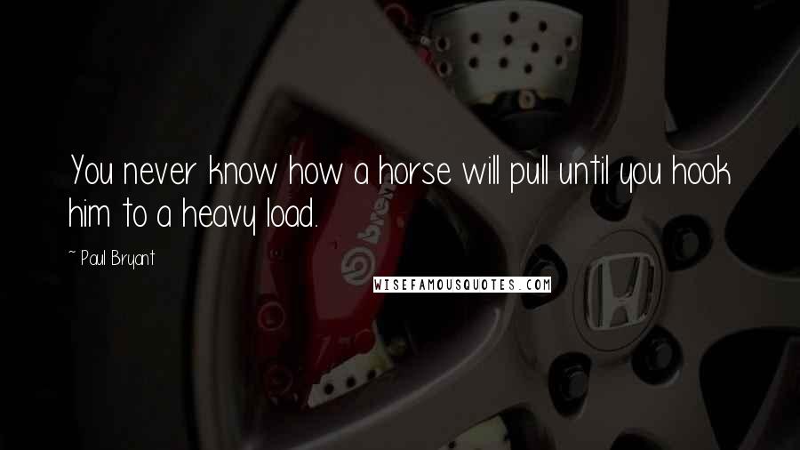 Paul Bryant Quotes: You never know how a horse will pull until you hook him to a heavy load.