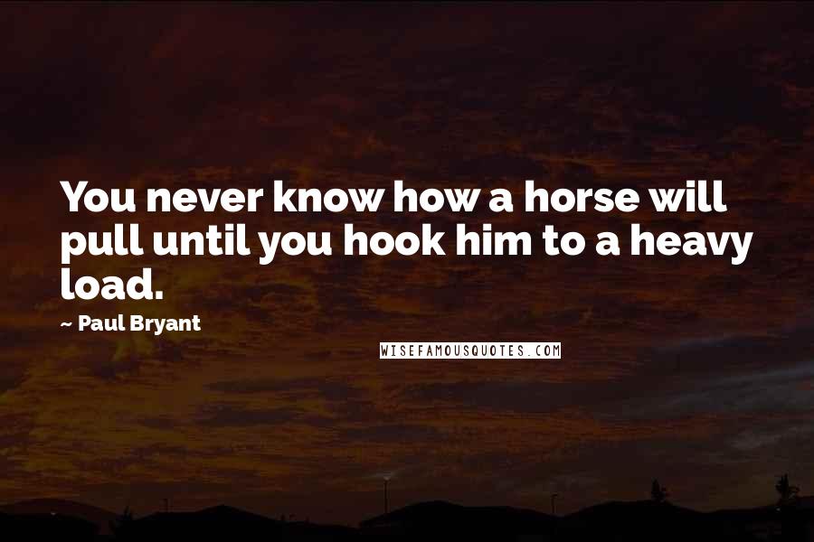 Paul Bryant Quotes: You never know how a horse will pull until you hook him to a heavy load.