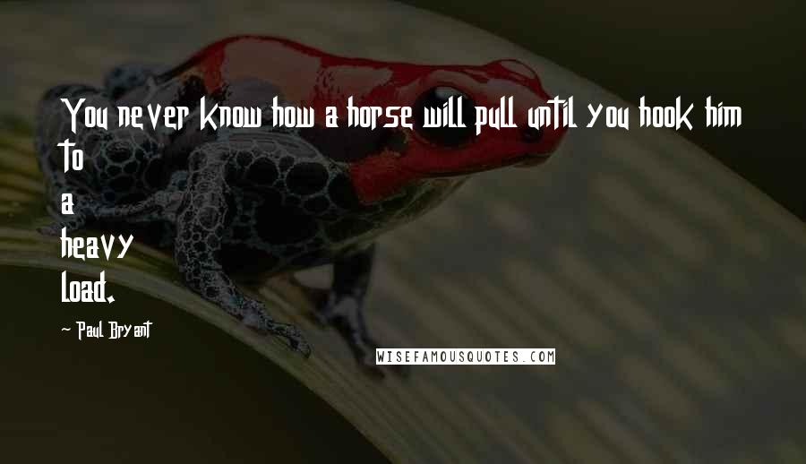 Paul Bryant Quotes: You never know how a horse will pull until you hook him to a heavy load.