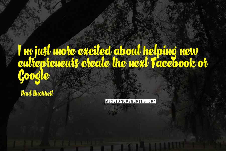 Paul Buchheit Quotes: I'm just more excited about helping new entrepreneurs create the next Facebook or Google.