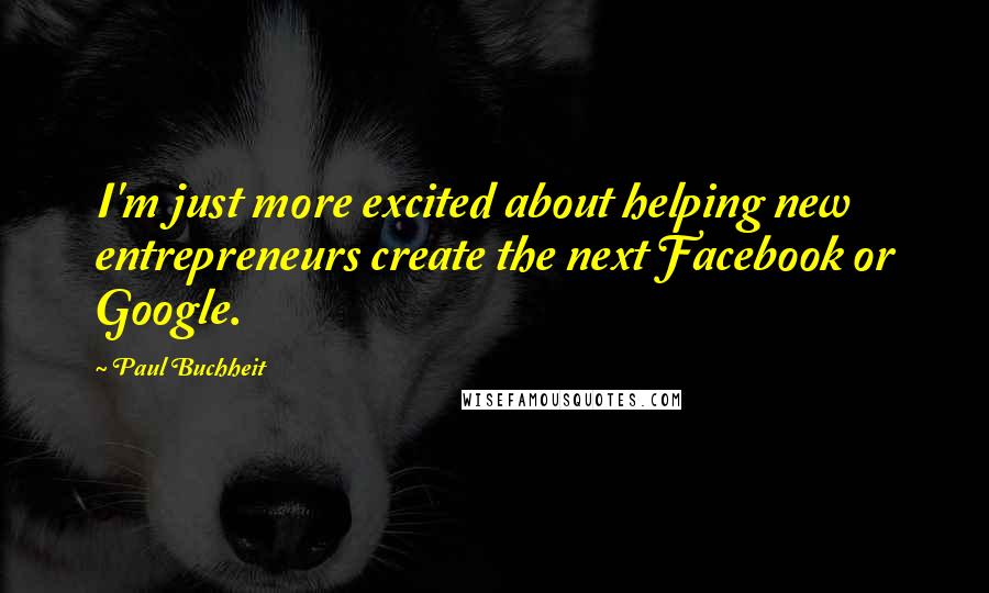 Paul Buchheit Quotes: I'm just more excited about helping new entrepreneurs create the next Facebook or Google.