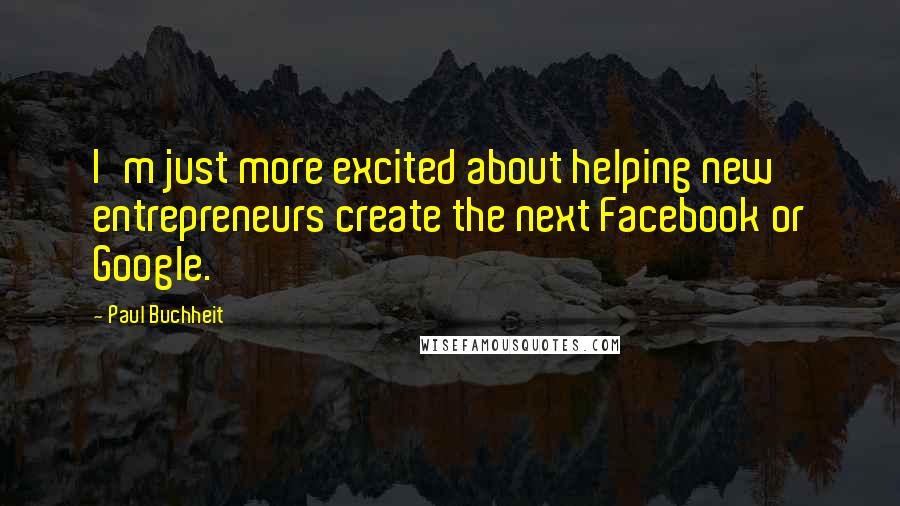 Paul Buchheit Quotes: I'm just more excited about helping new entrepreneurs create the next Facebook or Google.