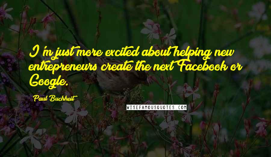 Paul Buchheit Quotes: I'm just more excited about helping new entrepreneurs create the next Facebook or Google.