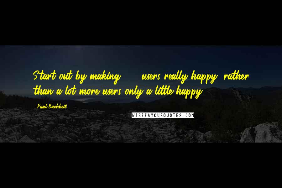 Paul Buchheit Quotes: Start out by making 100 users really happy, rather than a lot more users only a little happy.