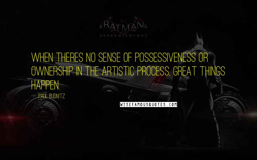 Paul Budnitz Quotes: When theres no sense of possessiveness or ownership in the artistic process, great things happen.