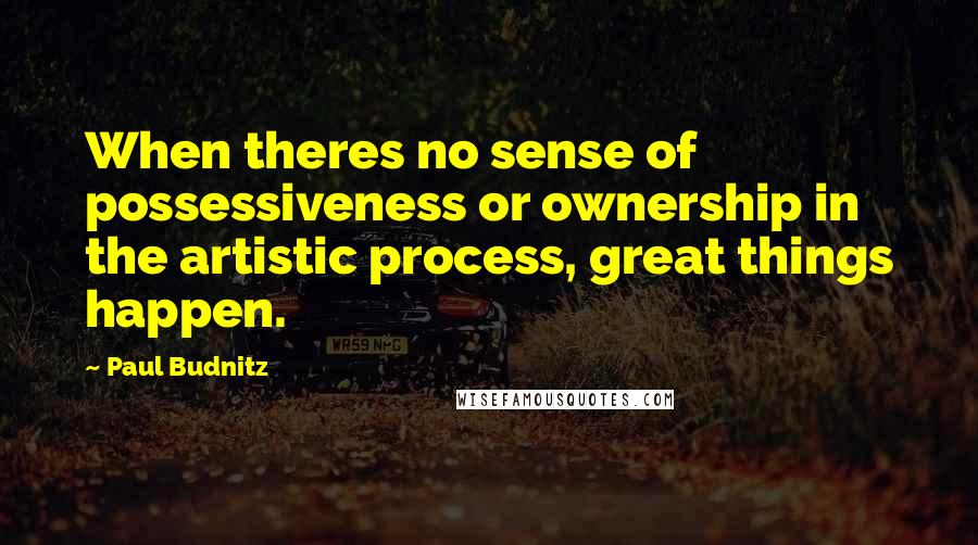 Paul Budnitz Quotes: When theres no sense of possessiveness or ownership in the artistic process, great things happen.