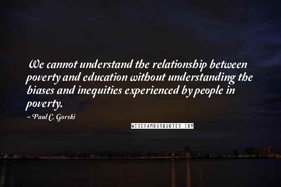 Paul C. Gorski Quotes: We cannot understand the relationship between poverty and education without understanding the biases and inequities experienced by people in poverty.